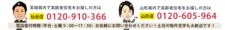 宮城・山形で高齢者住宅をお探しの方は、お気軽にお問合せ下さい！土日の物件見学も大歓迎です！電話受付時間（平日・土曜9:00～19:00）仙台店：0120-910-366 山形店：0120-605-964