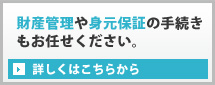 財産管理や身元保証の手続きもお任せください。